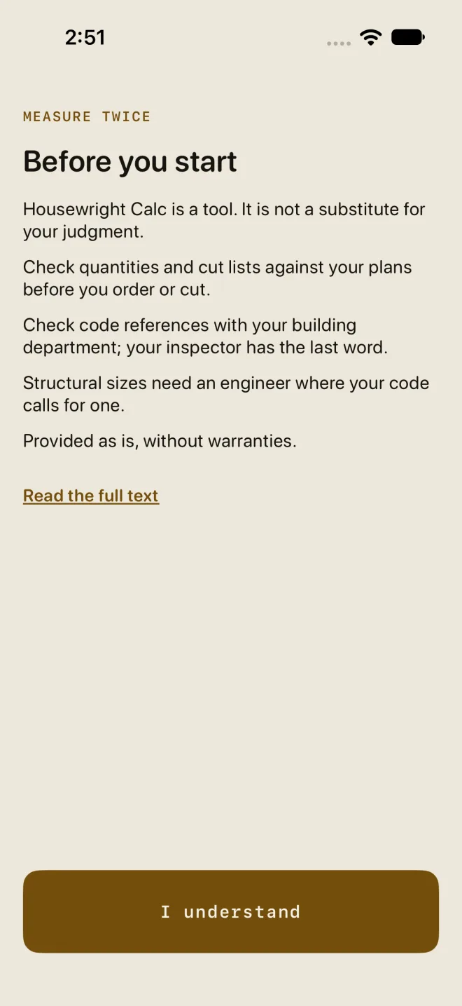 The Measure twice screen: the eyebrow MEASURE TWICE, the heading Before you start, five short lines (Housewright Calc is a tool. It is not a substitute for your judgment. Check quantities and cut lists against your plans before you order or cut. Check code references with your building department; your inspector has the last word. Structural sizes need an engineer where your code calls for one. Provided as is, without warranties.), the link Read the full text, and a gold I understand button at the bottom.